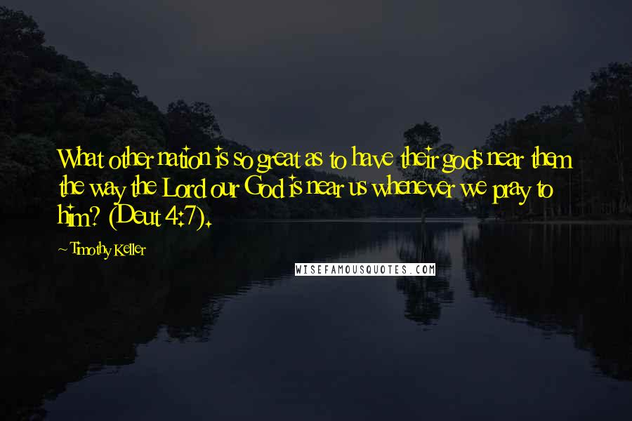 Timothy Keller Quotes: What other nation is so great as to have their gods near them the way the Lord our God is near us whenever we pray to him? (Deut 4:7).