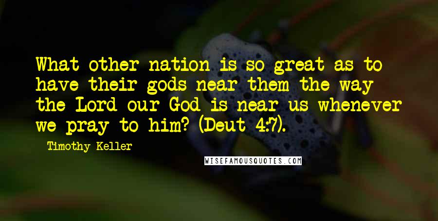 Timothy Keller Quotes: What other nation is so great as to have their gods near them the way the Lord our God is near us whenever we pray to him? (Deut 4:7).