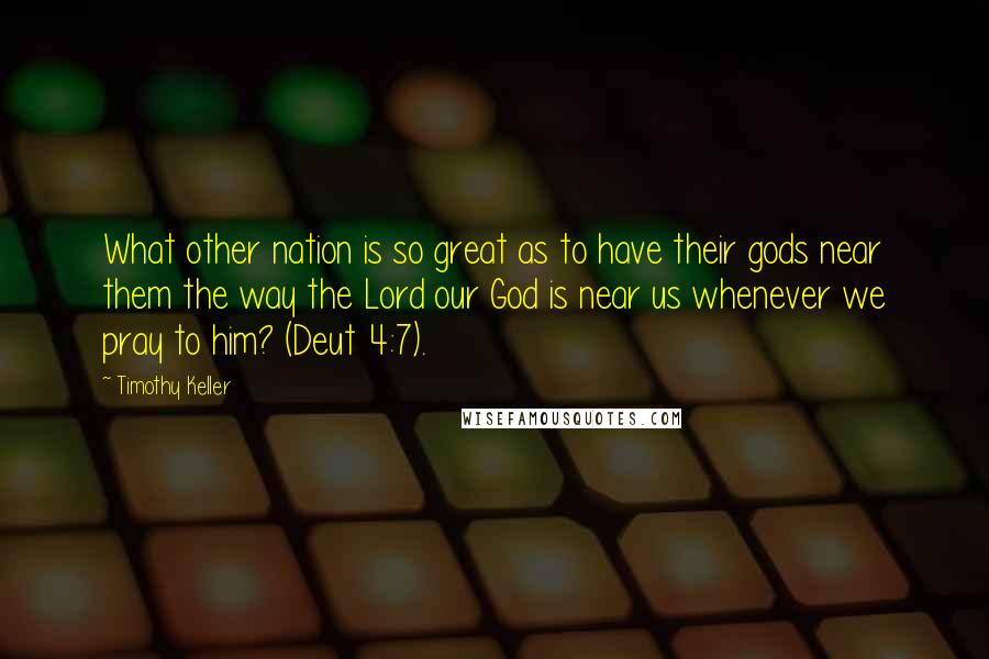 Timothy Keller Quotes: What other nation is so great as to have their gods near them the way the Lord our God is near us whenever we pray to him? (Deut 4:7).