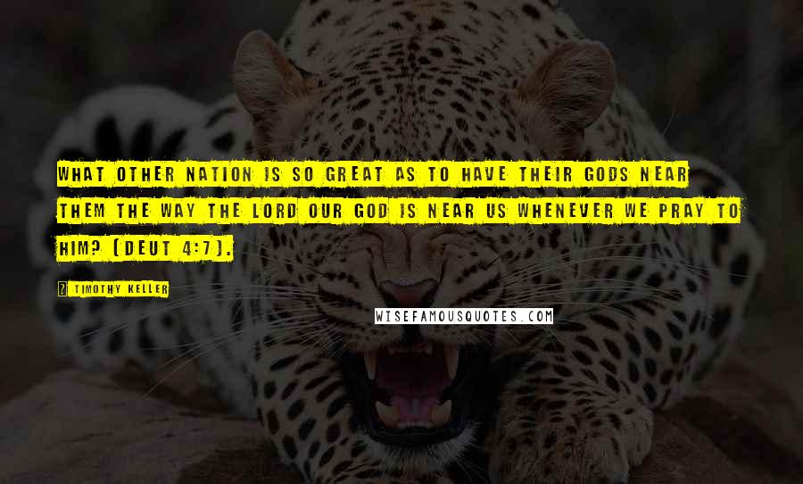 Timothy Keller Quotes: What other nation is so great as to have their gods near them the way the Lord our God is near us whenever we pray to him? (Deut 4:7).