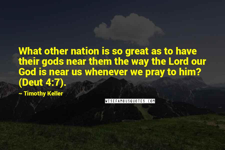 Timothy Keller Quotes: What other nation is so great as to have their gods near them the way the Lord our God is near us whenever we pray to him? (Deut 4:7).