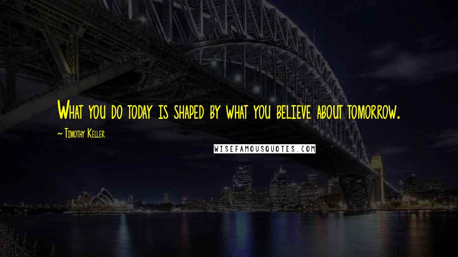 Timothy Keller Quotes: What you do today is shaped by what you believe about tomorrow.