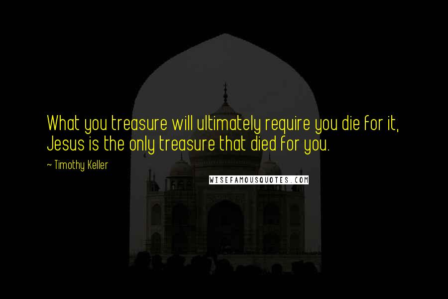 Timothy Keller Quotes: What you treasure will ultimately require you die for it, Jesus is the only treasure that died for you.