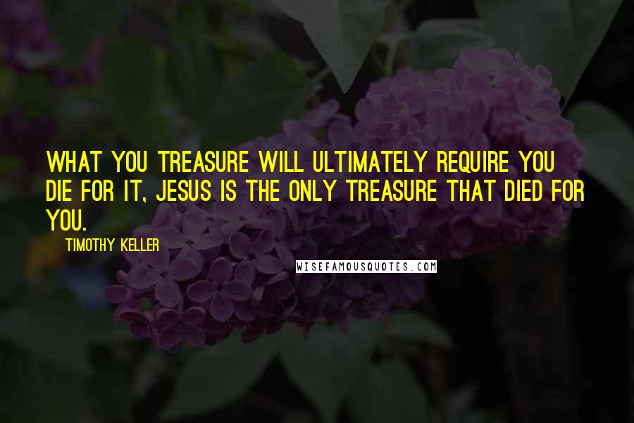 Timothy Keller Quotes: What you treasure will ultimately require you die for it, Jesus is the only treasure that died for you.