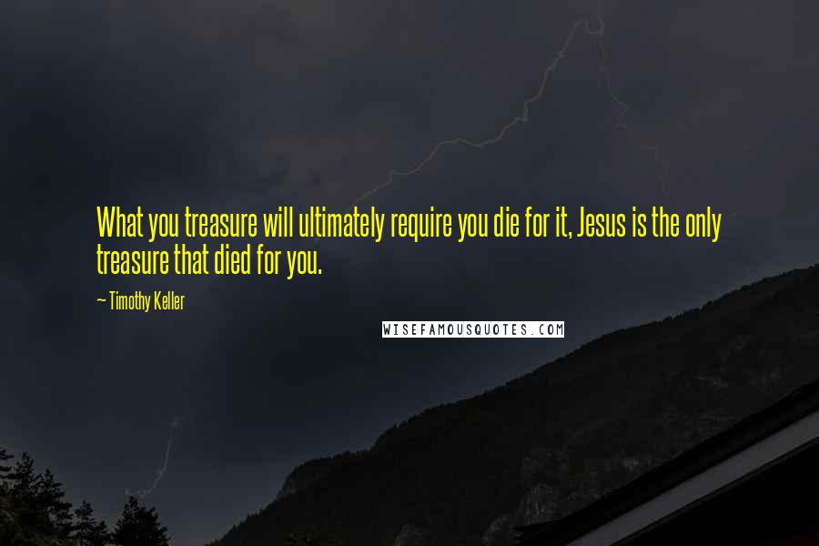 Timothy Keller Quotes: What you treasure will ultimately require you die for it, Jesus is the only treasure that died for you.
