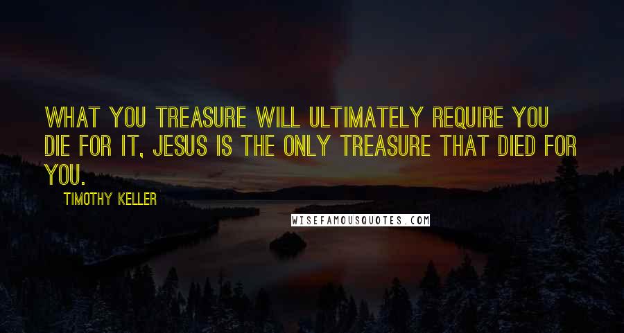Timothy Keller Quotes: What you treasure will ultimately require you die for it, Jesus is the only treasure that died for you.