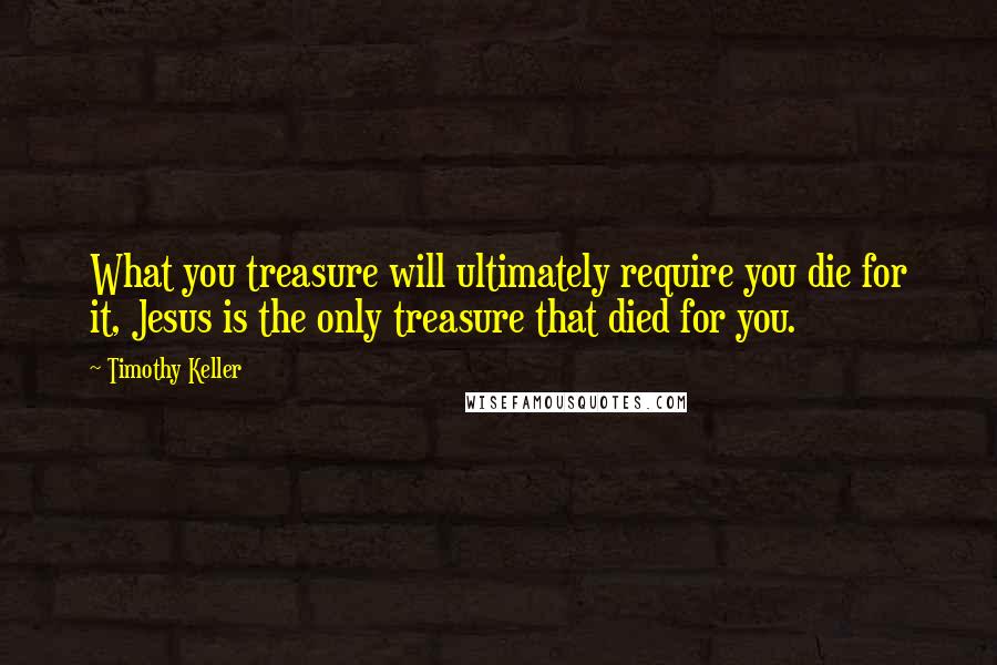 Timothy Keller Quotes: What you treasure will ultimately require you die for it, Jesus is the only treasure that died for you.