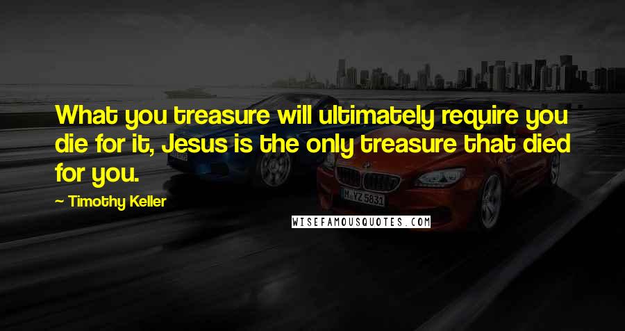 Timothy Keller Quotes: What you treasure will ultimately require you die for it, Jesus is the only treasure that died for you.
