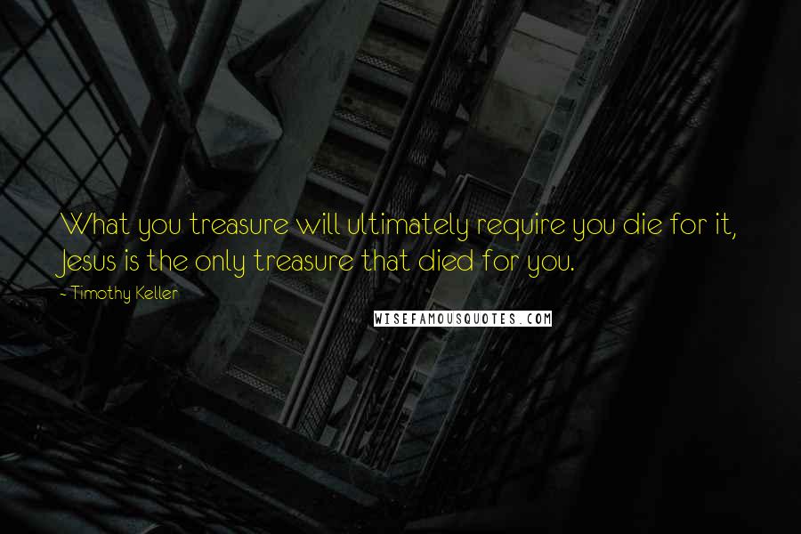 Timothy Keller Quotes: What you treasure will ultimately require you die for it, Jesus is the only treasure that died for you.