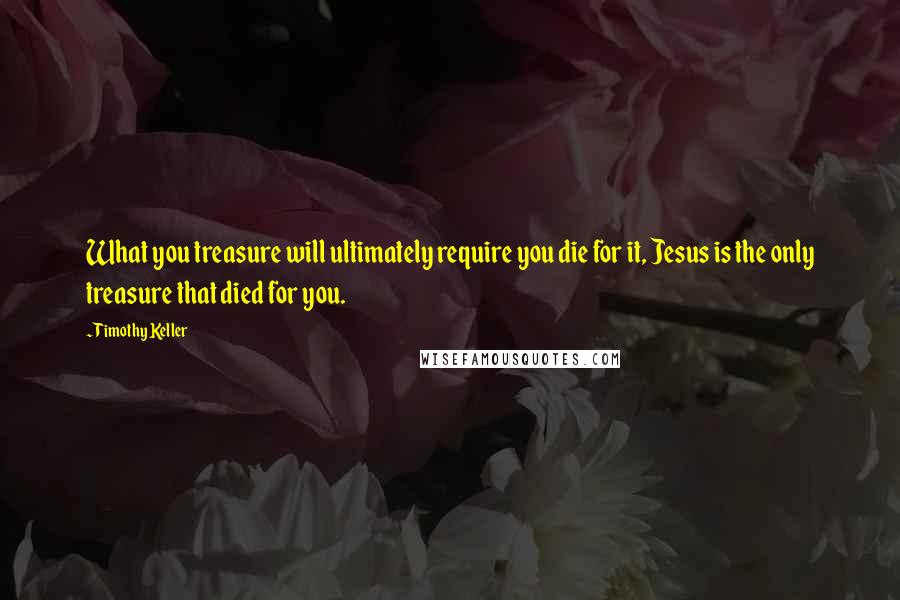 Timothy Keller Quotes: What you treasure will ultimately require you die for it, Jesus is the only treasure that died for you.