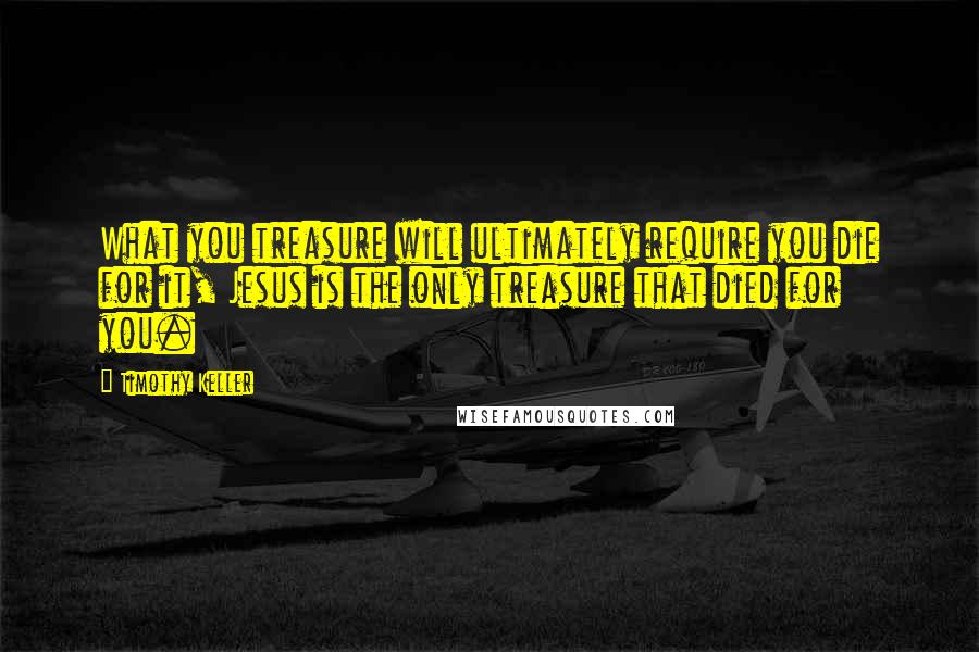 Timothy Keller Quotes: What you treasure will ultimately require you die for it, Jesus is the only treasure that died for you.