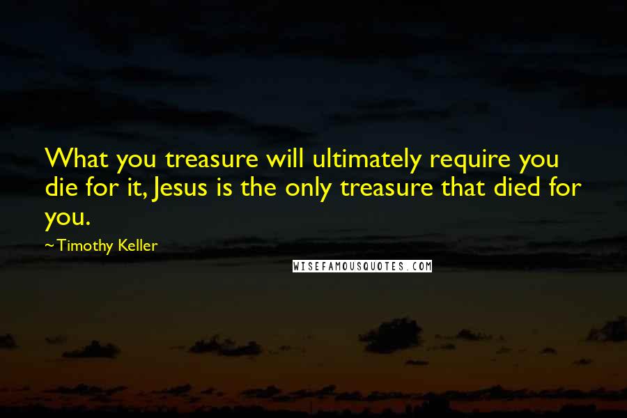 Timothy Keller Quotes: What you treasure will ultimately require you die for it, Jesus is the only treasure that died for you.