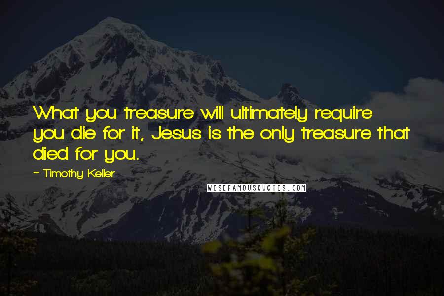 Timothy Keller Quotes: What you treasure will ultimately require you die for it, Jesus is the only treasure that died for you.