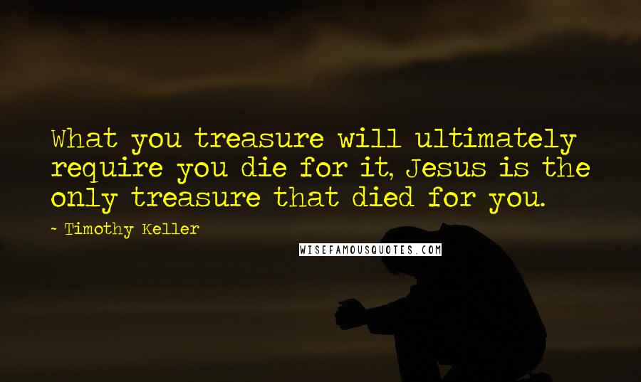 Timothy Keller Quotes: What you treasure will ultimately require you die for it, Jesus is the only treasure that died for you.