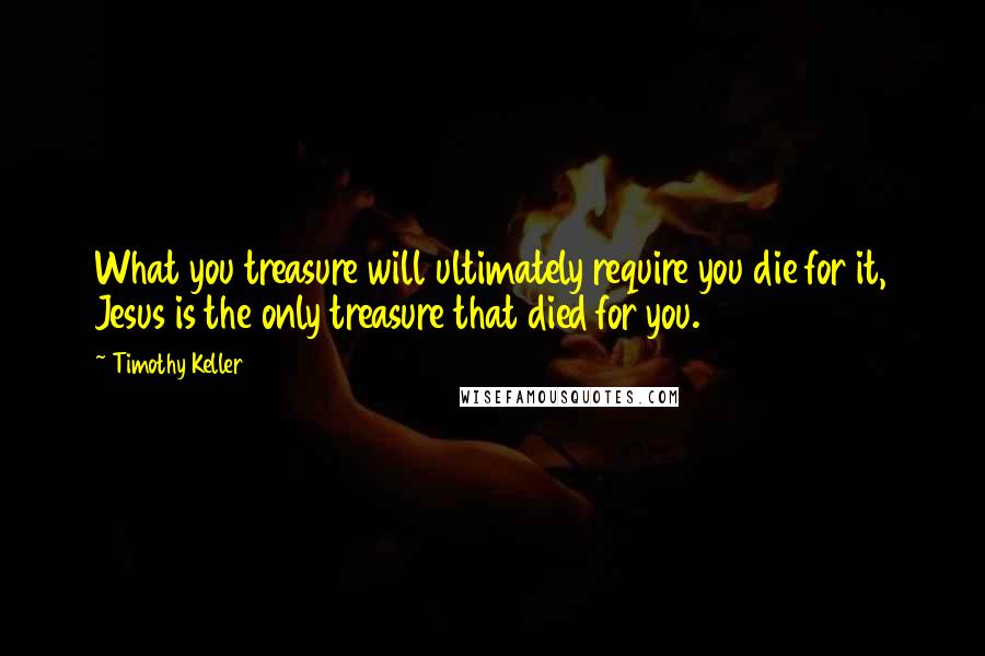 Timothy Keller Quotes: What you treasure will ultimately require you die for it, Jesus is the only treasure that died for you.