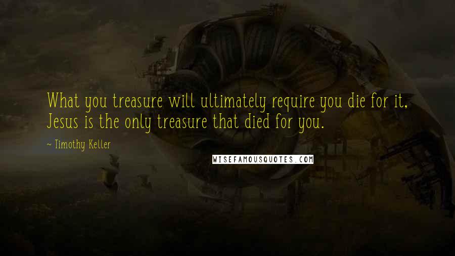 Timothy Keller Quotes: What you treasure will ultimately require you die for it, Jesus is the only treasure that died for you.