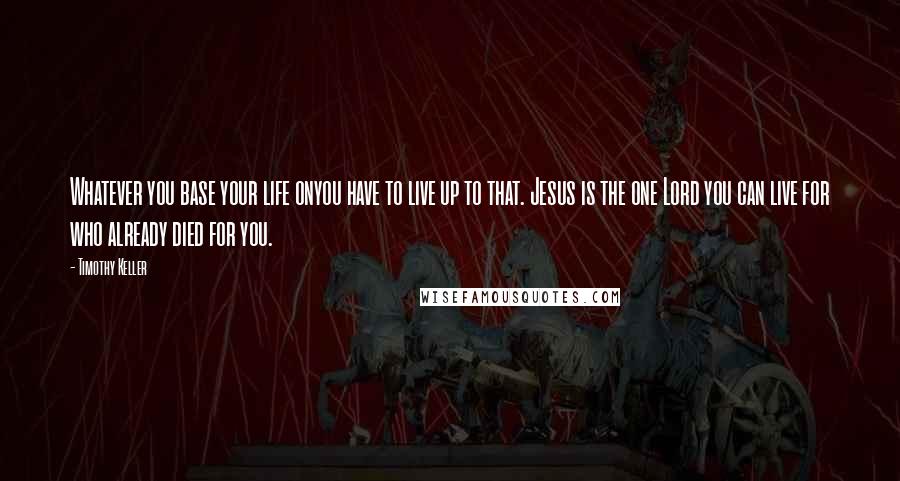 Timothy Keller Quotes: Whatever you base your life onyou have to live up to that. Jesus is the one Lord you can live for who already died for you.