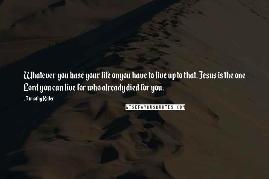 Timothy Keller Quotes: Whatever you base your life onyou have to live up to that. Jesus is the one Lord you can live for who already died for you.