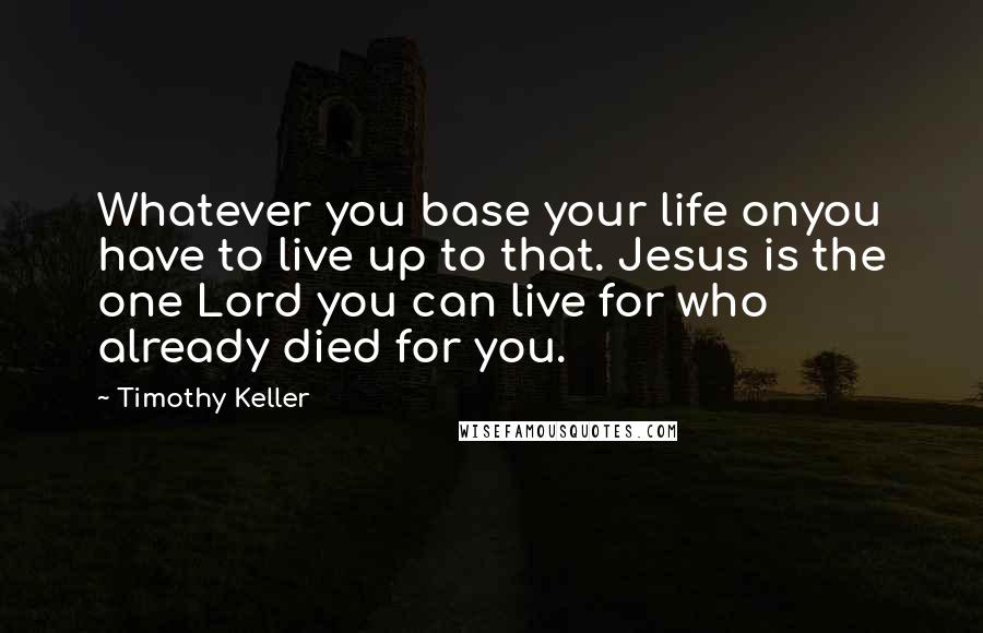 Timothy Keller Quotes: Whatever you base your life onyou have to live up to that. Jesus is the one Lord you can live for who already died for you.