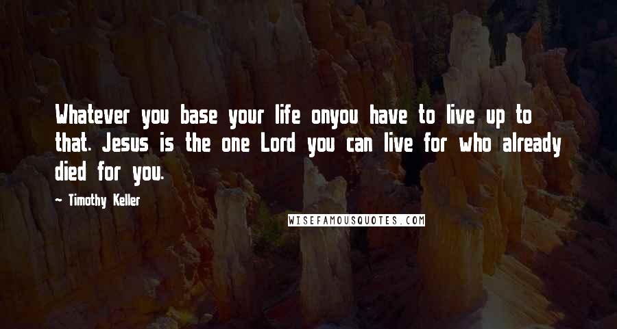 Timothy Keller Quotes: Whatever you base your life onyou have to live up to that. Jesus is the one Lord you can live for who already died for you.