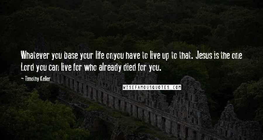 Timothy Keller Quotes: Whatever you base your life onyou have to live up to that. Jesus is the one Lord you can live for who already died for you.