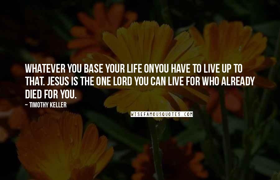 Timothy Keller Quotes: Whatever you base your life onyou have to live up to that. Jesus is the one Lord you can live for who already died for you.