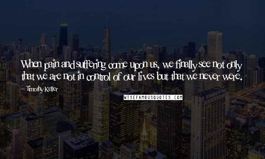 Timothy Keller Quotes: When pain and suffering come upon us, we finally see not only that we are not in control of our lives but that we never were.