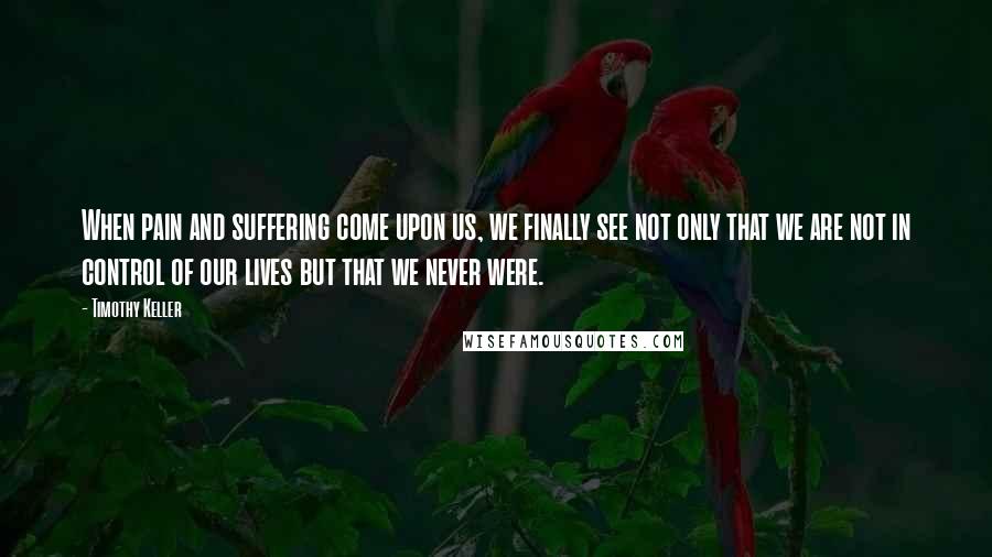 Timothy Keller Quotes: When pain and suffering come upon us, we finally see not only that we are not in control of our lives but that we never were.