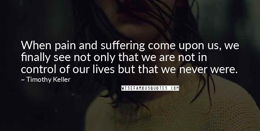 Timothy Keller Quotes: When pain and suffering come upon us, we finally see not only that we are not in control of our lives but that we never were.