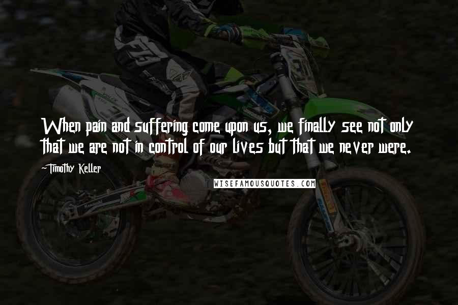 Timothy Keller Quotes: When pain and suffering come upon us, we finally see not only that we are not in control of our lives but that we never were.