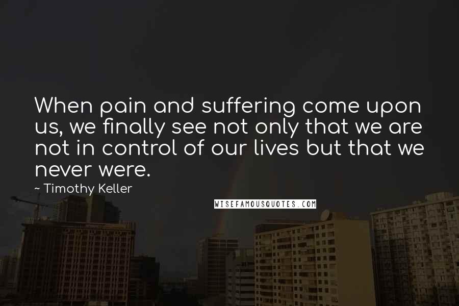 Timothy Keller Quotes: When pain and suffering come upon us, we finally see not only that we are not in control of our lives but that we never were.