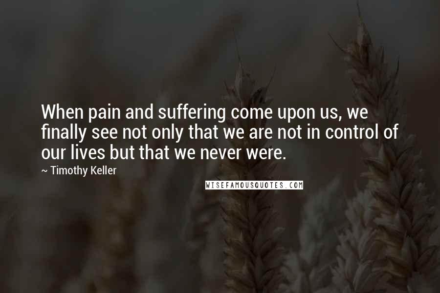 Timothy Keller Quotes: When pain and suffering come upon us, we finally see not only that we are not in control of our lives but that we never were.