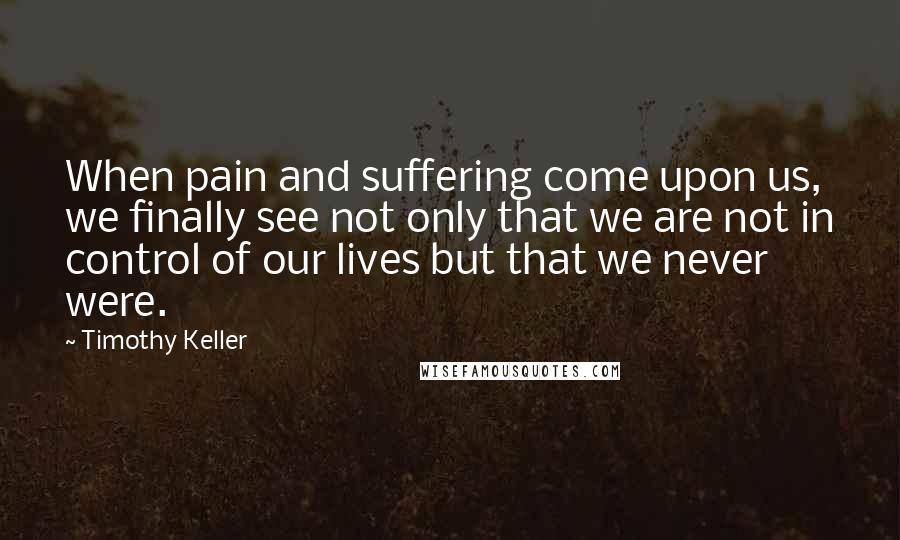 Timothy Keller Quotes: When pain and suffering come upon us, we finally see not only that we are not in control of our lives but that we never were.