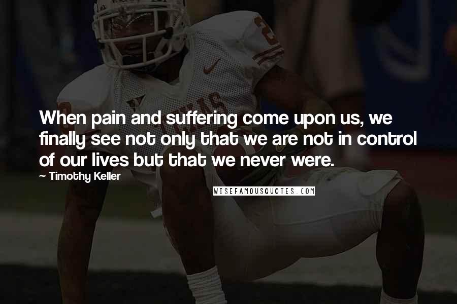 Timothy Keller Quotes: When pain and suffering come upon us, we finally see not only that we are not in control of our lives but that we never were.