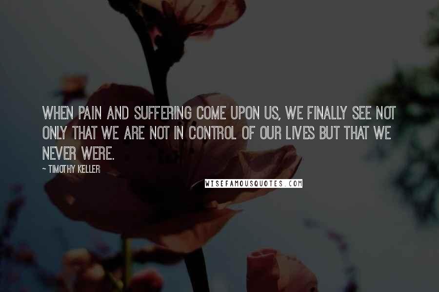 Timothy Keller Quotes: When pain and suffering come upon us, we finally see not only that we are not in control of our lives but that we never were.