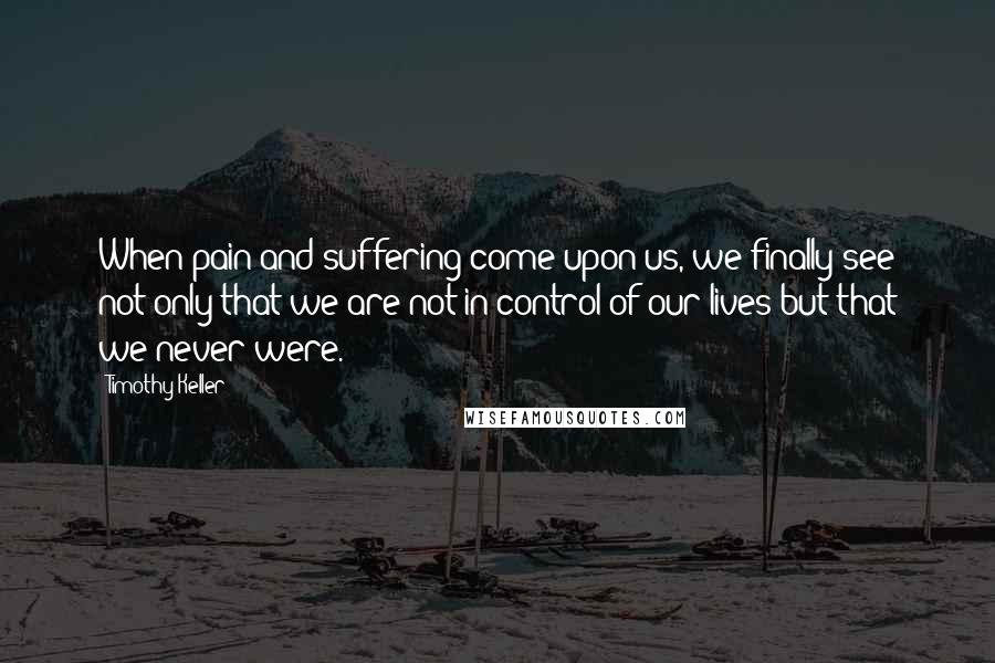 Timothy Keller Quotes: When pain and suffering come upon us, we finally see not only that we are not in control of our lives but that we never were.