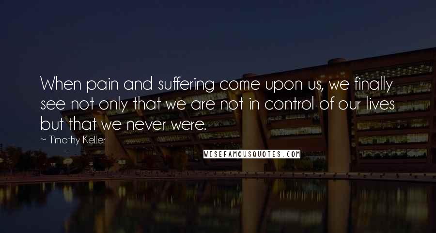 Timothy Keller Quotes: When pain and suffering come upon us, we finally see not only that we are not in control of our lives but that we never were.