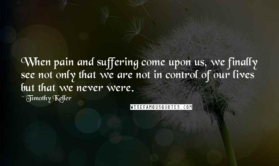 Timothy Keller Quotes: When pain and suffering come upon us, we finally see not only that we are not in control of our lives but that we never were.