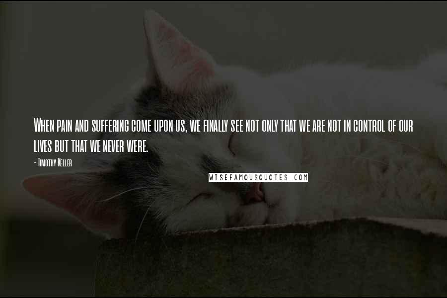 Timothy Keller Quotes: When pain and suffering come upon us, we finally see not only that we are not in control of our lives but that we never were.