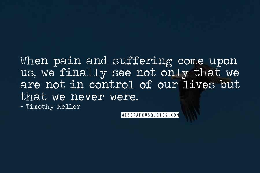 Timothy Keller Quotes: When pain and suffering come upon us, we finally see not only that we are not in control of our lives but that we never were.