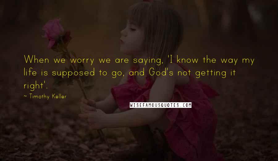 Timothy Keller Quotes: When we worry we are saying, 'I know the way my life is supposed to go, and God's not getting it right'.