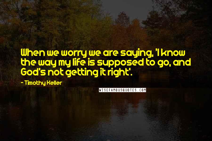 Timothy Keller Quotes: When we worry we are saying, 'I know the way my life is supposed to go, and God's not getting it right'.