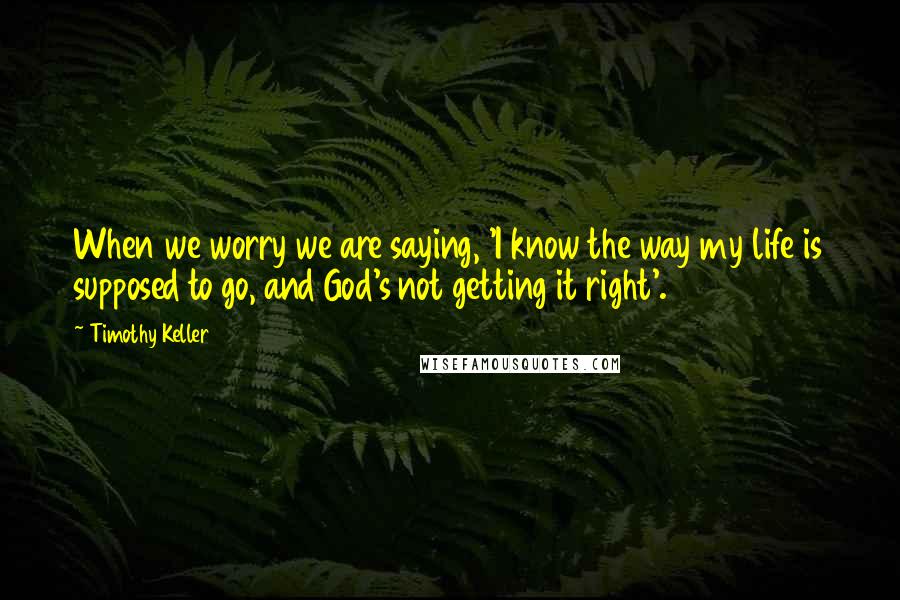 Timothy Keller Quotes: When we worry we are saying, 'I know the way my life is supposed to go, and God's not getting it right'.
