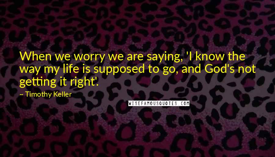 Timothy Keller Quotes: When we worry we are saying, 'I know the way my life is supposed to go, and God's not getting it right'.