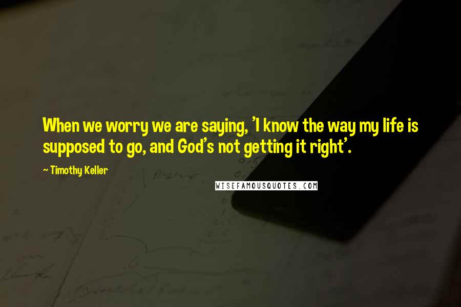 Timothy Keller Quotes: When we worry we are saying, 'I know the way my life is supposed to go, and God's not getting it right'.