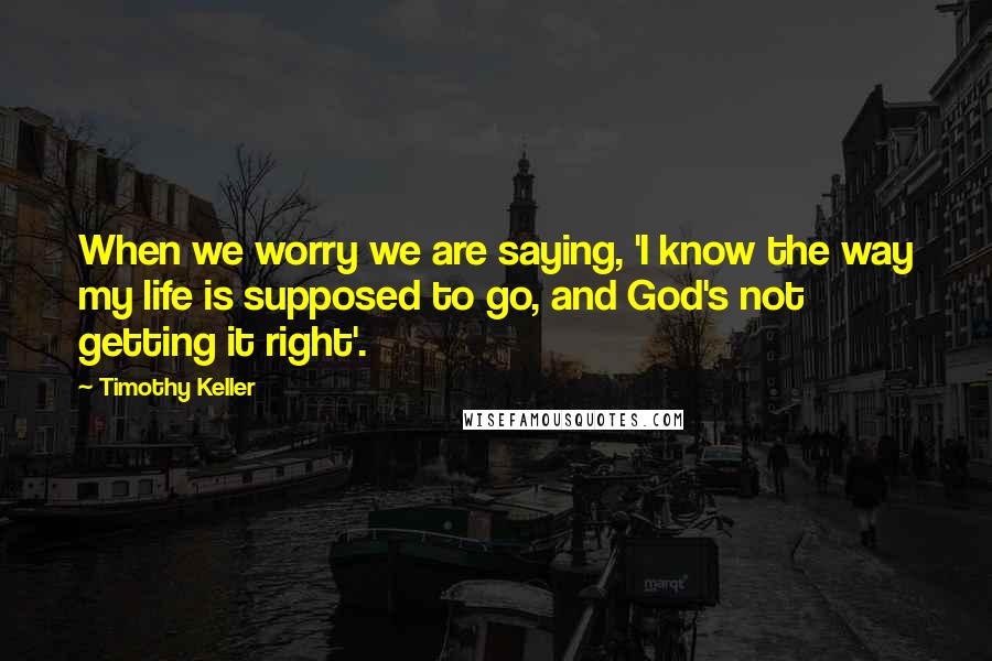 Timothy Keller Quotes: When we worry we are saying, 'I know the way my life is supposed to go, and God's not getting it right'.
