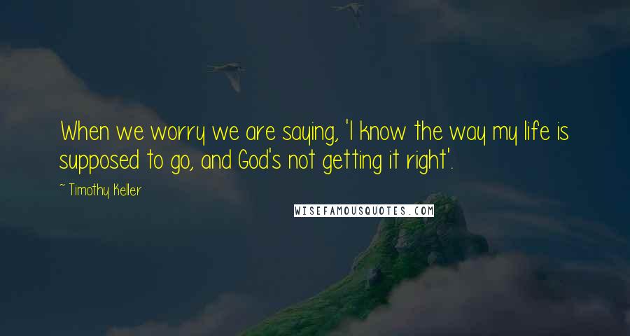 Timothy Keller Quotes: When we worry we are saying, 'I know the way my life is supposed to go, and God's not getting it right'.