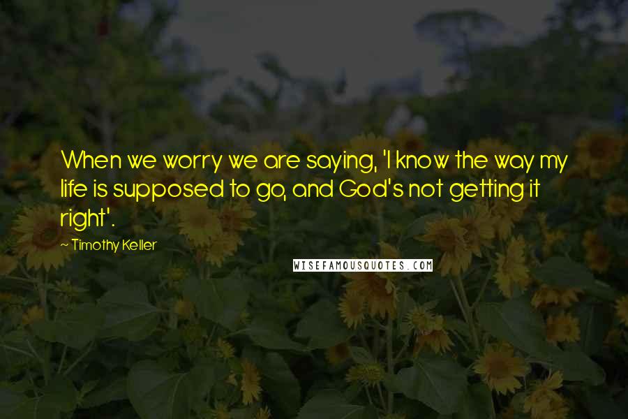 Timothy Keller Quotes: When we worry we are saying, 'I know the way my life is supposed to go, and God's not getting it right'.