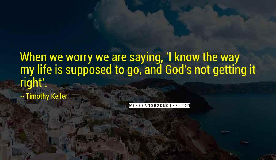 Timothy Keller Quotes: When we worry we are saying, 'I know the way my life is supposed to go, and God's not getting it right'.