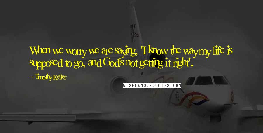 Timothy Keller Quotes: When we worry we are saying, 'I know the way my life is supposed to go, and God's not getting it right'.